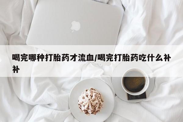 网上米非司酮片打胎药网店喝完哪种打胎药才流血/喝完打胎药吃什么补补