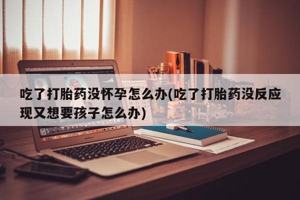 网上米非司酮片打胎药网店吃了打胎药没怀孕怎么办(吃了打胎药没反应现又想要孩子怎么办)