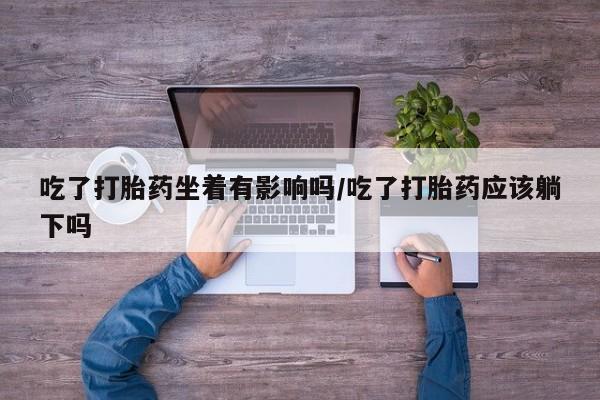 网上米非司酮片打胎药网店吃了打胎药坐着有影响吗/吃了打胎药应该躺下吗