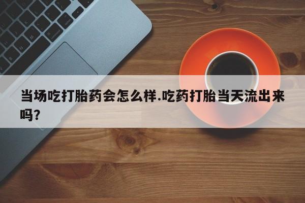 网上米非司酮片打胎药网店当场吃打胎药会怎么样.吃药打胎当天流出来吗？
