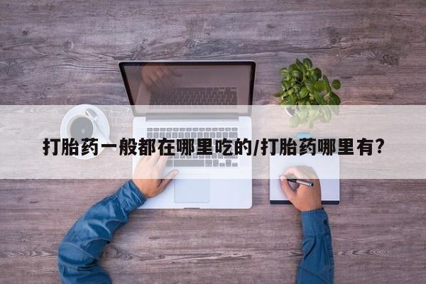 网上米非司酮片打胎药网店打胎药一般都在哪里吃的/打胎药哪里有?