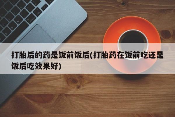 网上米非司酮片打胎药网店打胎后的药是饭前饭后(打胎药在饭前吃还是饭后吃效果好)