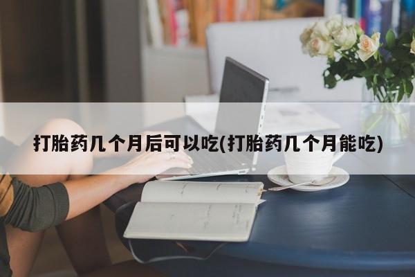 网上米非司酮片打胎药网店打胎药几个月后可以吃(打胎药几个月能吃)