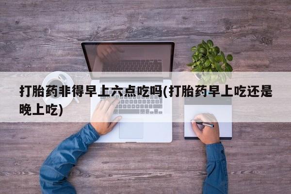 网上米非司酮片打胎药网店打胎药非得早上六点吃吗(打胎药早上吃还是晚上吃)