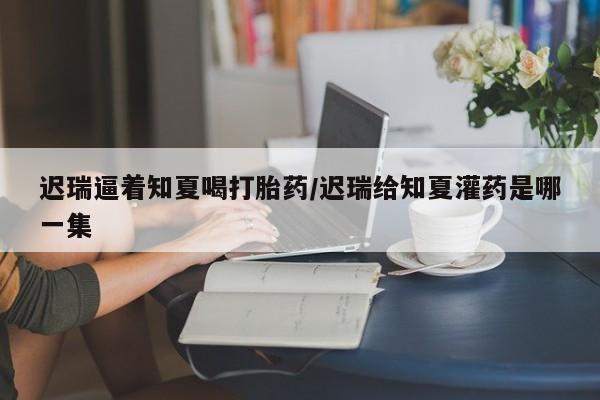 网上米非司酮片打胎药网店迟瑞逼着知夏喝打胎药/迟瑞给知夏灌药是哪一集