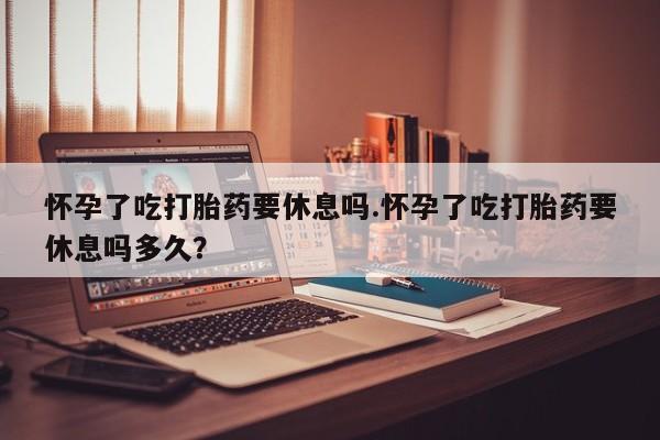 网上米非司酮片打胎药网店怀孕了吃打胎药要休息吗.怀孕了吃打胎药要休息吗多久？