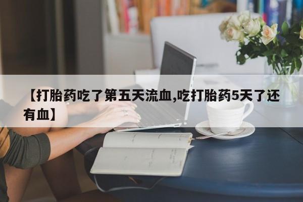 网上米非司酮片打胎药网店【打胎药吃了第五天流血,吃打胎药5天了还有血】