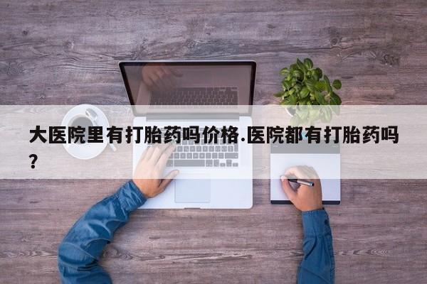 网上米非司酮片打胎药网店大医院里有打胎药吗价格.医院都有打胎药吗？