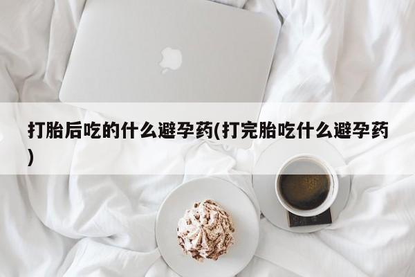 网上米非司酮片打胎药网店打胎后吃的什么避孕药(打完胎吃什么避孕药)