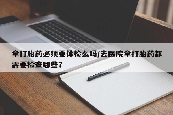 网上米非司酮片打胎药网店拿打胎药必须要体检么吗/去医院拿打胎药都需要检查哪些?
