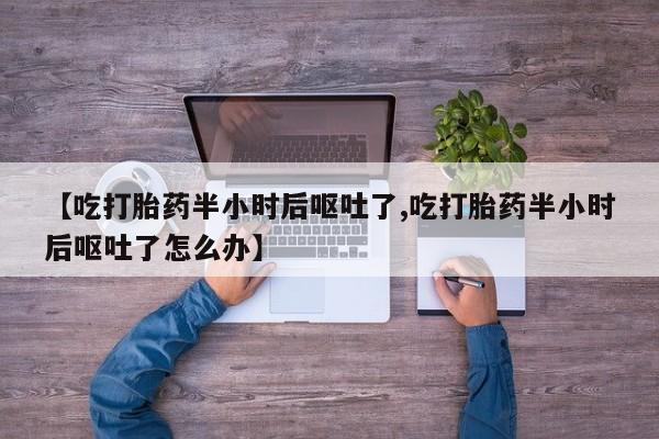 网上米非司酮片打胎药网店【吃打胎药半小时后呕吐了,吃打胎药半小时后呕吐了怎么办】