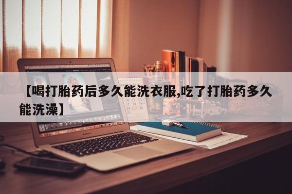网上米非司酮片打胎药网店【喝打胎药后多久能洗衣服,吃了打胎药多久能洗澡】