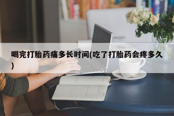 网上米非司酮片打胎药网店喝完打胎药痛多长时间(吃了打胎药会疼多久)