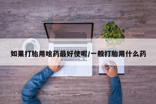 网上米非司酮片打胎药网店如果打胎用啥药最好使呢/一般打胎用什么药