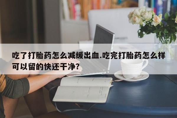 网上米非司酮片打胎药网店吃了打胎药怎么减缓出血.吃完打胎药怎么样可以留的快还干净？