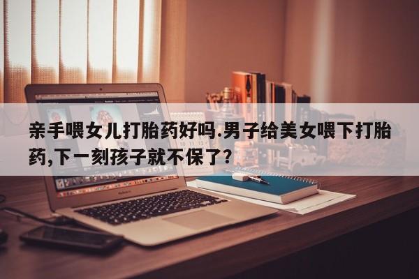网上米非司酮片打胎药网店亲手喂女儿打胎药好吗.男子给美女喂下打胎药,下一刻孩子就不保了？