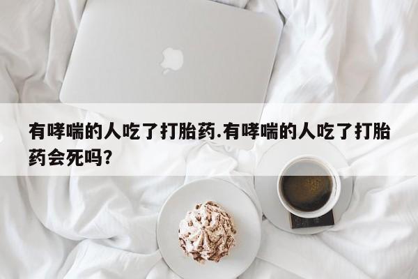 网上米非司酮片打胎药网店有哮喘的人吃了打胎药.有哮喘的人吃了打胎药会死吗？