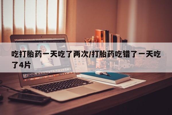 网上米非司酮片打胎药网店吃打胎药一天吃了两次/打胎药吃错了一天吃了4片