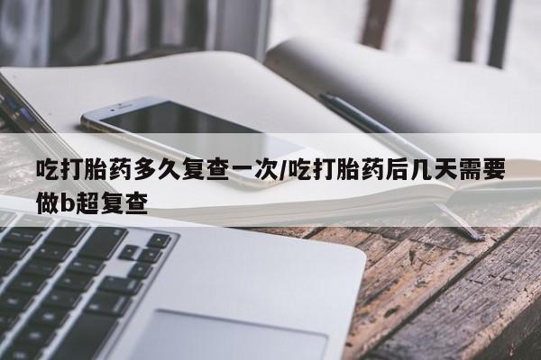 网上米非司酮片打胎药网店吃打胎药多久复查一次/吃打胎药后几天需要做b超复查