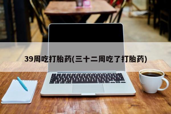 网上米非司酮片打胎药网店39周吃打胎药(三十二周吃了打胎药)