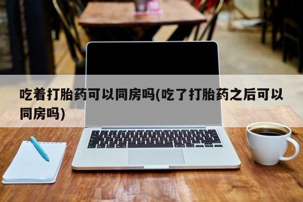 网上米非司酮片打胎药网店吃着打胎药可以同房吗(吃了打胎药之后可以同房吗)