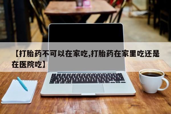 网上米非司酮片打胎药网店【打胎药不可以在家吃,打胎药在家里吃还是在医院吃】