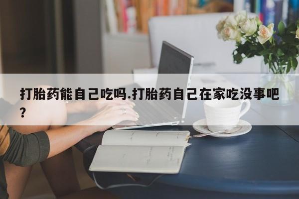 网上米非司酮片打胎药网店打胎药能自己吃吗.打胎药自己在家吃没事吧？