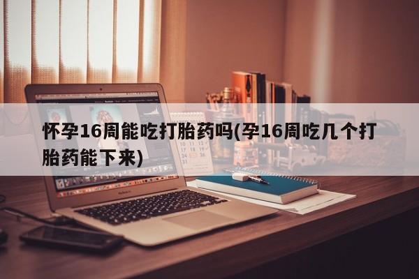 网上米非司酮片打胎药网店怀孕16周能吃打胎药吗(孕16周吃几个打胎药能下来)