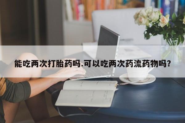 网上米非司酮片打胎药网店能吃两次打胎药吗.可以吃两次药流药物吗？