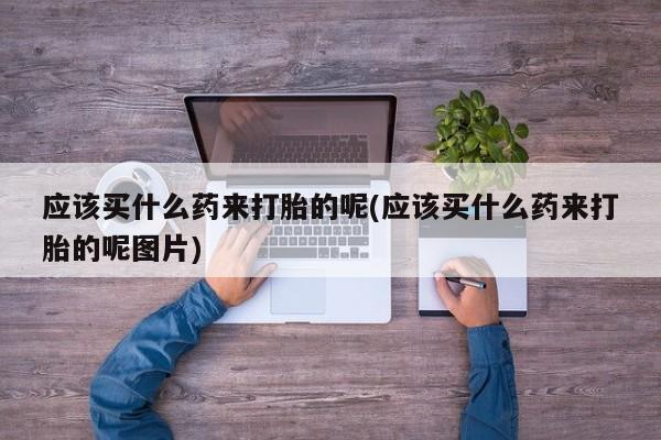 网上米非司酮片打胎药网店应该买什么药来打胎的呢(应该买什么药来打胎的呢图片)