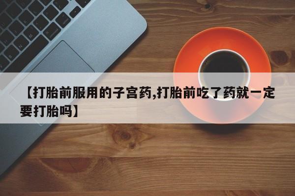 网上米非司酮片打胎药网店【打胎前服用的子宫药,打胎前吃了药就一定要打胎吗】