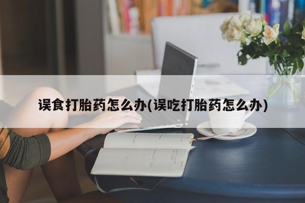 网上米非司酮片打胎药网店误食打胎药怎么办(误吃打胎药怎么办)