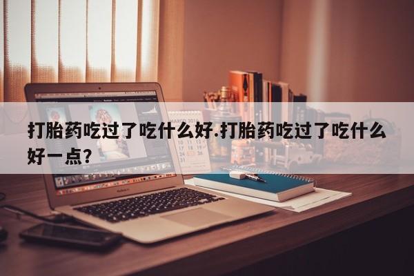 网上米非司酮片打胎药网店打胎药吃过了吃什么好.打胎药吃过了吃什么好一点？