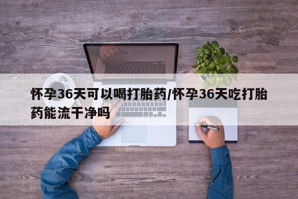 网上米非司酮片打胎药网店怀孕36天可以喝打胎药/怀孕36天吃打胎药能流干净吗