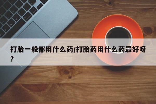网上米非司酮片打胎药网店打胎一般都用什么药/打胎药用什么药最好呀?