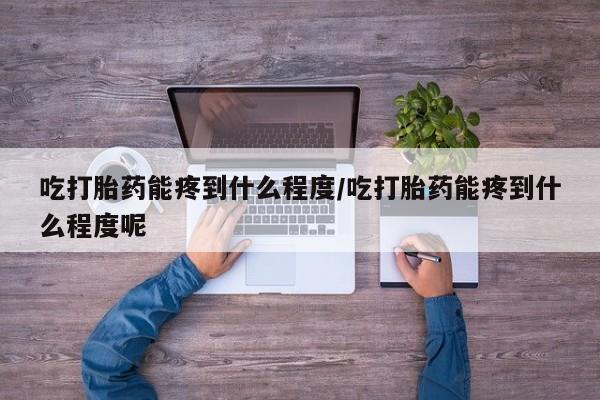 网上米非司酮片打胎药网店吃打胎药能疼到什么程度/吃打胎药能疼到什么程度呢