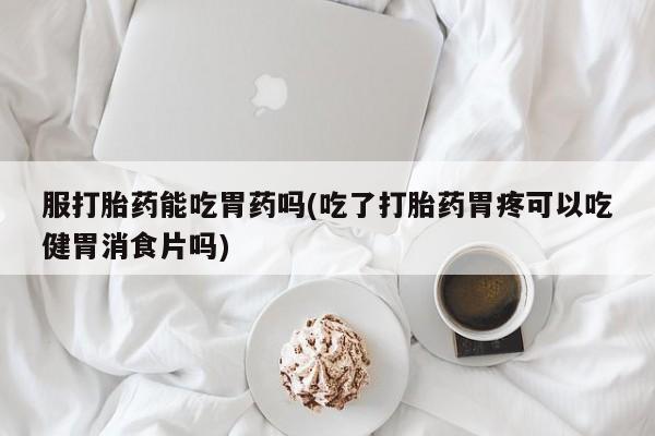 网上米非司酮片打胎药网店服打胎药能吃胃药吗(吃了打胎药胃疼可以吃健胃消食片吗)