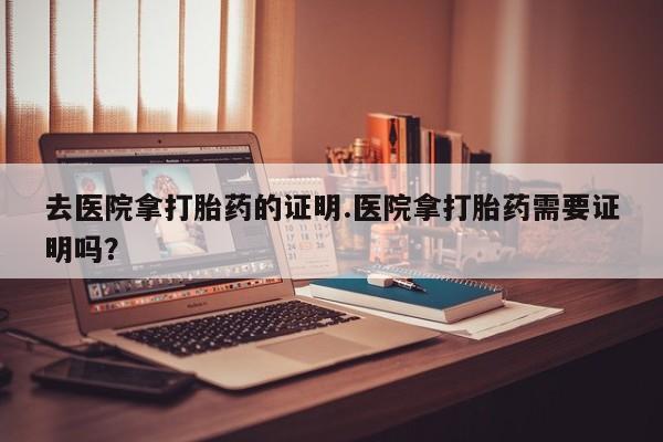 网上米非司酮片打胎药网店去医院拿打胎药的证明.医院拿打胎药需要证明吗？