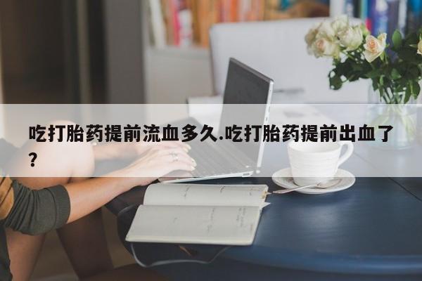 网上米非司酮片打胎药网店吃打胎药提前流血多久.吃打胎药提前出血了？