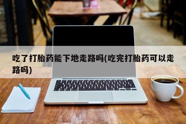 网上米非司酮片打胎药网店吃了打胎药能下地走路吗(吃完打胎药可以走路吗)