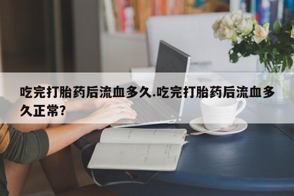 网上米非司酮片打胎药网店吃完打胎药后流血多久.吃完打胎药后流血多久正常？