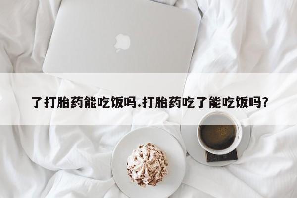 网上米非司酮片打胎药网店了打胎药能吃饭吗.打胎药吃了能吃饭吗？