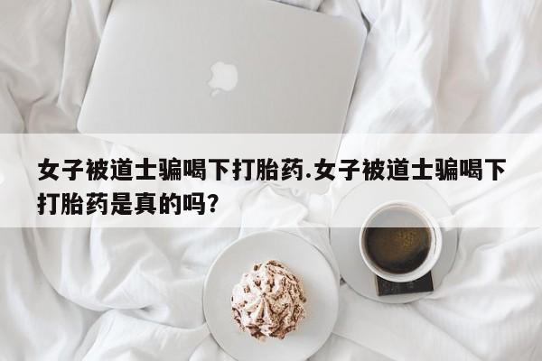 网上米非司酮片打胎药网店女子被道士骗喝下打胎药.女子被道士骗喝下打胎药是真的吗？