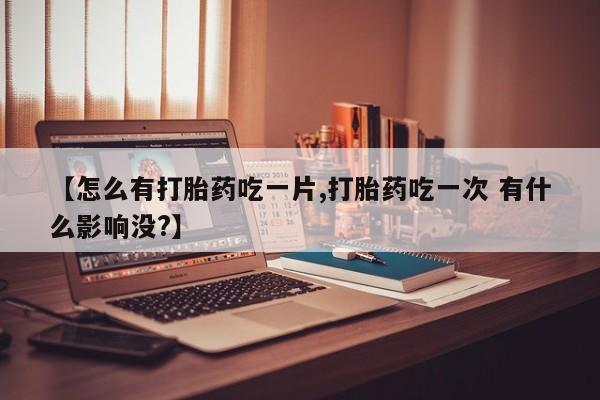 网上米非司酮片打胎药网店【怎么有打胎药吃一片,打胎药吃一次 有什么影响没?】