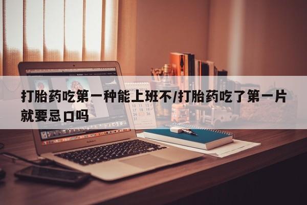 网上米非司酮片打胎药网店打胎药吃第一种能上班不/打胎药吃了第一片就要忌口吗