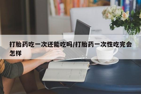 网上米非司酮片打胎药网店打胎药吃一次还能吃吗/打胎药一次性吃完会怎样