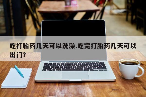 网上米非司酮片打胎药网店吃打胎药几天可以洗澡.吃完打胎药几天可以出门？
