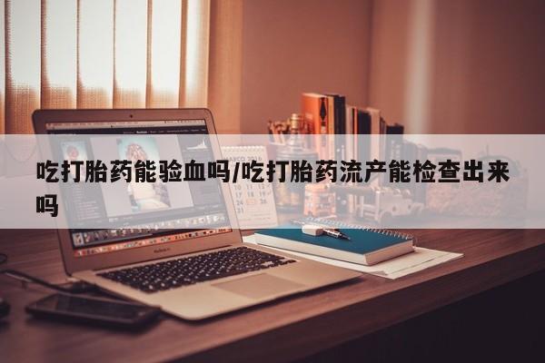 网上米非司酮片打胎药网店吃打胎药能验血吗/吃打胎药流产能检查出来吗